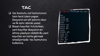 tac
 tac komutu, cat komutunun
tam tersi işlem yapar.
Dosyanın en alt satırını okur
ve ilk satır olarak yazar.
 Bazen kayıtlar tutulurken,
yeni kayıtlar dosyanın en
altına yazılıyor olabilir.Bu yeni
kayıtları en üstte görmek
istediğimizde tac komutunu
kullanırız.
 
