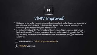“VİM(Vi Improved)
 Bilgisayar programlarının kod yazılımında yaygın olarak kullanılsa da, konsolda genel
amaçlı metin editörü olarak da kullanılabilir. Ayrıca, GVim isminde masaüstünde
kullanılan grafik tabanlı versiyonu da mevcuttur.
 iki kullanım moduvardır, Yazım modu ve Komut modu. Yazım moduna geçmek ve
başlayabilmek için "i" tuşuna basmamız, komut moduna geri dönmek için ise "Esc"
tuşuna basıp, tek karakterden ibaret komutları iki nokta üstüste [:] ile vermemiz
gerekiyor.
1. Konsolu açıyoruz : "Alt+F2 >> gnome-terminal«
2. vimtutor yazıyoruz.
 
