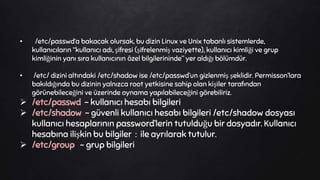 • /etc/passwd‘a bakacak olursak, bu dizin Linux ve Unix tabanlı sistemlerde,
kullanıcıların “kullanıcı adı, şifresi (şifrelenmiş vaziyette), kullanıcı kimliği ve grup
kimliğinin yanı sıra kullanıcının özel bilgilerininde” yer aldığı bölümdür.
• /etc/ dizini altındaki /etc/shadow ise /etc/passwd’un gizlenmiş şeklidir. Permisson’lara
bakıldığında bu dizinin yalnızca root yetkisine sahip olan kişiler tarafından
görünebileceğini ve üzerinde oynama yapılabileceğini görebiliriz.
 /etc/passwd - kullanıcı hesabı bilgileri
 /etc/shadow - güvenli kullanıcı hesabı bilgileri /etc/shadow dosyası
kullanıcı hesaplarının password’lerin tutulduğu bir dosyadır. Kullanıcı
hesabına ilişkin bu bilgiler : ile ayrılarak tutulur.
 /etc/group - grup bilgileri
 