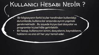 Kullanıcı Hesabı Nedİr ?
• Bir bilgisayarın farklı kişiler tarafından kullanıldığı
durumlarda, kullanıcılar arasında ayrım yapmak
gerekmektedir. . Bu sayede kişiye özel dosyalar ve
programlar kişisel hâle getirilebilir.
• Bir hesap, kullanıcının ismini, dosyalarını, kaynaklarını,
haklarını ve ona ait her şeyi temsil eder.
 