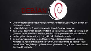 DEBİAN
✘ Debian baştan sona özgür ve açık kaynak koddan oluşan, yaygın bilinen bir
işletim sistemidir.
✘ Kullanabileceğimız 3 versiyonu vardır; Kararlı, Test ve Kararsız.
✘ Tüm Linux dağıtımları paketlerini farklı şekilde yükler, yönetir ve farklı paket
yönetim araçları kullanır. Debian, Debian paket yönetim araçlarını kullanır.
✘ Herhangi bir platform için iyi bir çekirdek işletim sistemidir.
✘ Debian aynı zamanda; Mepis, Ubuntu, Yoper, Knoppix, Libranet, Linspire,
Xandros ve Adamantix gibi bir çok GNU/Linux dağıtımına da kaynak teşkil
etmekte ve Google başta gelmek üzere iyi tanınan bir çok Web sitesinde de
tercih edilmektedir.
 
