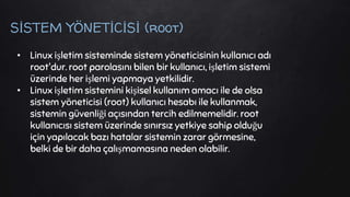 SİSTEM YÖNETİCİSİ (root)
• Linux işletim sisteminde sistem yöneticisinin kullanıcı adı
root'dur. root parolasını bilen bir kullanıcı, işletim sistemi
üzerinde her işlemi yapmaya yetkilidir.
• Linux işletim sistemini kişisel kullanım amacı ile de olsa
sistem yöneticisi (root) kullanıcı hesabı ile kullanmak,
sistemin güvenliği açısından tercih edilmemelidir. root
kullanıcısı sistem üzerinde sınırsız yetkiye sahip olduğu
için yapılacak bazı hatalar sistemin zarar görmesine,
belki de bir daha çalışmamasına neden olabilir.
 