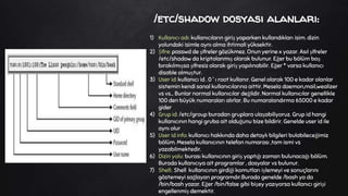 /etc/shadow dosyası alanları:
1) Kullanıcı adı: kullanıcıların giriş yaparken kullandıkları isim. dizin
yolundaki isimle aynı olma ihtimali yüksektir.
2) Şifre: passwd de şifreler gözükmez. Onun yerine x yazar. Asıl şifreler
/etc/shadow da kriptolanmış olarak bulunur. Eğer bu bölüm boş
bırakılmışsa şifresiz olarak giriş yapılınabilir. Eğer * varsa kullanıcı
disable olmuştur.
3) User id: kullanıcı id . 0 ' ı root kullanır. Genel olarak 100 e kadar olanlar
sistemin kendi sanal kullanıcılarına aittir. Mesela daemon,mail,wealizer
vs vs... Bunlar normal kullanıcılar değildir. Normal kullanıcılar genellikle
100 den büyük numaraları alırlar. Bu numaralandırma 65000 e kadar
gider
4) Grup id: /etc/group buradan gruplara ulaşabiliyoruz. Grup id hangi
kullanıcının hangi gruba ait olduğunu bize bildirir. Genelde user id ile
aynı olur
5) User id info: kullanıcı hakkında daha detaylı bilgileri bulabileceğimiz
bölüm. Mesela kullanıcının telefon numarası ,tam ismi vs
yazabilmektedir.
6) Dizin yolu: burası kullanıcının giriş yaptığı zaman bulunacağı bölüm.
Burada kullanıcıya ait programlar , dosyalar vs bulunur.
7) Shell:. Shell kullanıcının girdiği komutları işlemeyi ve sonuçlarını
göstemeyi sağlayan programdır.Burada genelde /bash ya da
/bin/bash yazar. Eğer /bin/false gibi bişey yazıyorsa kullanıcı girişi
engellenmiş demektir.
 