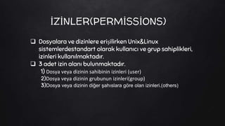 İZİNLER(PERMİSSİONS)
 Dosyalara ve dizinlere erişilirken Unix&Linux
sistemlerdestandart olarak kullanıcı ve grup sahiplikleri,
izinleri kullanılmaktadır.
 3 adet izin alanı bulunmaktadır.
1) Dosya veya dizinin sahibinin izinleri (user)
2)Dosya veya dizinin grubunun izinleri(group)
3)Dosya veya dizinin diğer şahıslara göre olan izinleri.(others)
 