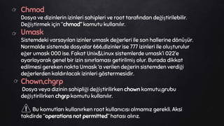 Chmod
Dosya ve dizinlerin izinleri sahipleri ve root tarafından değiştirilebilir.
Değiştirmek için “chmod” komutu kullanılır.
Umask
Sistemdeki varsayılan izinler umask değerleri ile son hallerine dönüşür.
Normalde sistemde dosyalar 666,dizinler ise 777 izinleri ile oluşturulur
eğer umask 000 ise. Fakat Unix&Linux sistemlerde umask’i 022’e
ayarlayarak genel bir izin sınırlaması getirilmiş olur. Burada dikkat
edilmesi gereken nokta Umask ‘a verilen değerin sistemden verdiği
değerlerden kaldırılacak izinleri göstermesidir.
Chown,chgrp
Dosya veya dizinin sahipliği değiştirilirken chown komutu,grubu
değiştirilirken chgrp komutu kullanılır.
Bu komutları kullanırken root kullanıcısı olmamız gerekli. Aksi
takdirde “operations not permitted” hatası alırız.
👉
👉
👉
 