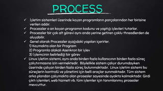PROCESS
 İşletim sistemleri üzerinde koşan programların parçalarından her birisine
verilen addır.
 Processler o an koşan programın kodunu ve yaptığı işlevleri tutarlar.
 Processler bir çok alt görevi aynı anda yerine getiren çoklu threadlerden de
oluşabilir.
 Genel olarak Processler aşağıdaki yapıları içerirler.
1) Koşmakta olan bir Program
2) Programla alakalı Asenkron bir işlev
3) İşlemcinin belirlediği bir görev
 Linux işletim sistemi, aynı anda birden fazla kullanıcının birden fazla süreç
çalıştırmasına izin vermektedir. Böylelikle sistem çalışır durumdayken
üzerinde çalışan birden fazla süreç bulunmaktadır. Linux işletim sistemi bu
süreçlerin kontrolü ve yönetimi için belli araçlar sunmaktadır. Tüm sistem
arka plandan çalışmakta olan prosesler sayesinde ayakta kalmaktadır. Girdi
çıktı işlemleri, web hizmeti vb. tüm işlemler için tanımlanmış prosesler
mevcuttur.
 