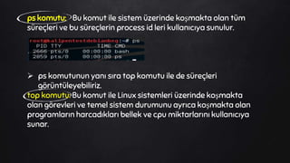 ps komutu: Bu komut ile sistem üzerinde koşmakta olan tüm
süreçleri ve bu süreçlerin process id leri kullanıcıya sunulur.
 ps komutunun yanı sıra top komutu ile de süreçleri
görüntüleyebiliriz.
top komutu: Bu komut ile Linux sistemleri üzerinde koşmakta
olan görevleri ve temel sistem durumunu ayrıca koşmakta olan
programların harcadıkları bellek ve cpu miktarlarını kullanıcıya
sunar.
 