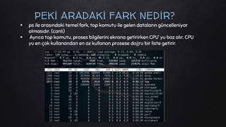 ps ile arasındaki temel fark, top komutu ile gelen dataların güncelleniyor
olmasıdır. (canlı)
 Ayrıca top komutu, proses bilgilerini ekrana getirirken CPU’ yu baz alır. CPU
yu en çok kullanandan en az kullanan prosese doğru bir liste getirir.
PEKİ ARADAKİ FARK NEDİR?
 