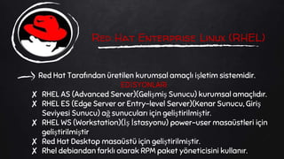 Red Hat Enterprise Linux (RHEL)
Red Hat Tarafından üretilen kurumsal amaçlı işletim sistemidir.
EDİSYONLARI
✘ RHEL AS (Advanced Server)(Gelişmiş Sunucu) kurumsal amaçlıdır.
✘ RHEL ES (Edge Server or Entry-level Server)(Kenar Sunucu, Giriş
Seviyesi Sunucu) ağ sunucuları için geliştirilmiştir.
✘ RHEL WS (Workstation)(İş İstasyonu) power-user masaüstleri için
geliştirilmiştir
✘ Red Hat Desktop masaüstü için geliştirilmiştir.
✘ Rhel debiandan farklı olarak RPM paket yöneticisini kullanır.
 