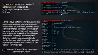 bg komutu durdurulan process'i
kaldığı yerden arka planda
çalışmaya devam etmesi için
kullanılır.
/proc dosya sistemi, çekirdek ve çekirdek
modüllerinin programlara bilgi vermek için
oluşturulmuş bir yöntemdir. Sanal bir dosya
sistemi olan proc, çekirdeğin iç veri yapıları
hakkında bilgi almak, sistemde çalışmakta
olan programlar hakkında kullanışlı bilgiler
edinmek ve çekirdeğin parametrelerini
değiştirerek, çalışmakta olan sistemde
yapılandırmalar yapılmasını sağlamaktadır.
Diğer dosya sistemleri diskte iken proc, geçici
bellekte yeralmaktadır.
"cat /proc/cpuinfo" komutuyla işlemci
özellikleri görülebilir.
 