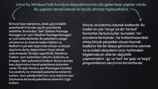 Birincisi hazır derlenmiş, direk çalıştırılabilir
paketlerdir ki bunlar çeşitli uzantılarda
olabilirler. Bunlardan '.deb' (Debian Package
Manager) ve '.rpm' (Redhat Package Manager)
en çok kullanılanlardır. Bu paketlerin yaygın
olmalarının en önemli nedeni Debian ve
Redhat’ın çok eski dağıtımlar olması ve birçok
dağıtımın da bu dağıtımların türevi olarak
çıkarılmasıdır. Örneğin openSUSE, Mandriva,
Fedora ‘.rpm’ kulanırken, Ubuntu, Kubuntu ve
Knoppix ‘.deb’ paketlerini kullanır. Bunun dışında
bazı dağıtımların kendi paketleme sistemleri
vardır. Örneğin Pardus .pisi (Packages Installed
Successfully as Intended) paketleme sistemini
kullanır. Aynı şekilde köklü bir Linux dağıtımı olan
Slackware de kendi paketleme sistemini (.tgz)
kullanır.
Linux'ta, Windows'taki kurulum dosyalarına karşılık gelen bazı yapılar vardır.
Bu yapıları temel olarak iki başlık altında toplayabiliriz:
ikincisi, arşivlenmiş kaynak kodlarıdır. Bu
kodlar en çok ‘.tar.gz’ ya da ‘.tar.bz2’
formatları ile bulunurlar. buradaki ‘.tar’
arşivleme formatıdır. .tar kullanılmasındaki
amaç birçok parçadan oluşan kaynak
kodlarını tek bir dosya görünümüne sokmak
ve arşivdeki dosyaların arşiv tarihindeki
bilgilerinde en ufak bir değişiklik
yapmamaktır. ‘.gz’ ve ‘.bz2’ ise ‘gzip’ ve ‘bzip2’
programlarının sıkıştırma formatlarıdır.
 