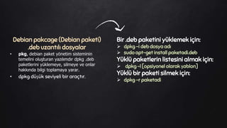 Debian pakcage (Debian paketi)
.deb uzantılı dosyalar
• pkg, debian paket yönetim sisteminin
temelini oluşturan yazılımdır dpkg .deb
paketlerini yüklemeye, silmeye ve onlar
hakkında bilgi toplamaya yarar.
• dpkg düşük seviyeli bir araçtır.
Bir .deb paketini yüklemek için:
 dpkg -i deb dosya adı
 sudo apt-get install paketadi.deb
Yüklü paketlerin listesini almak için:
 dpkg -l [opsiyonel olarak şablon]
Yüklü bir paketi silmek için:
 dpkg -r paketadi
 