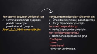 .bin uzantılı dosyaları yüklemek için
 Terminal ekranında aşağıdaki
şekilde isimleriyle
yazıldıklarında çalışırlar.
./jre-1_5_0_02-linux-amd64.bin
.tar.bz2 uzantılı dosyaları yüklemek için
 Öncelikle sıkıştırılmış paket açılmalı
 tar.gz tipindeki arşivler için
tar -zxvf dosyaadı.tar.gz
 tar.bz2 tipindeki arşivler için
tar -jxvf dosyaadı.tar.bz2
 Daha sonra açılan dizine girip
./configure
make
make install
komutları verilmelidir.
 