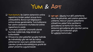  Yum komutu ile İşletim sisteminin online
repository'sinden paket arayıp bunu
yükleyebiliriz. Bunun için bilgisayarın
online olması gerekmekte. Yum kullanana
her işletim sisteminin mutlaka bir online
repository'si vardır.
 Yum aracı paketleri otomatik olarak
kurmak, kaldırmak, bilgi almak için
kullanılabilir.
 İhtiyacımız olan paketleri gruplar halinde
de indirebildiği gibi tek tek de indirip
yüklememizi veya aynı şekilde kaldırma
işlemleri içinde kullanabildiğimiz pratik bir
paket yönetme uygulamasıdır.
 apt-get, Ubuntu'nun APT paketleme
aracı ile çalışarak, yeni yazılım paketleri
yükleme, mevcut yazılım paketlerini
yükseltme, paket liste içeriklerini
güncelleme ve hatta tüm Ubuntu
sistemini güncelleme gibi işlemleri yerine
getirmek için kullanılan güçlü
bir uçbirim komutudur.
Yum & Apt
 