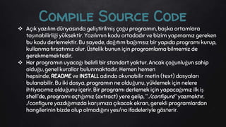  Açık yazılım dünyasında geliştirilmiş çoğu programın, başka ortamlara
taşınabilirliği yüksektir. Yazılımın kodu ortadadır ve bizim yapmamız gereken
bu kodu derlemektir. Bu sayede, dağıtım bağımsız bir yapıda programı kurup,
kullanma fırsatımız olur. Üstelik bunun için programlama bilmemiz de
gerekmemektedir.
 Her programın uyacağı belirli bir standart yoktur. Ancak çoğunluğun sahip
olduğu, genel kurallar bulunmaktadır. Hemen hemen
hepsinde, README ve INSTALL adında okunabilir metin (text) dosyaları
bulanabilir. Bu iki dosya, programın ne olduğunu, yüklemek için nelere
ihtiyacımız olduğunu içerir. Bir programı derlemek için yapacağımız ilk iş
shell'de, programı açtığımız (extract) yere gelip, "./configure" yazmaktır.
./configure yazdığımızda karşımıza çıkacak ekran, gerekli programlardan
hangilerinin bizde olup olmadığını yes/no ifadeleriyle gösterir.
Compile Source Code
 