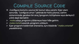  ./configure komutu: uzunca bir komut akışı yaratır. Eğer işlem
sonunda, "configure: error:" şeklinde bir hata çıkarsa, işletim
sistemimizde, gereken bir araç (program, kütüphane veya derleyici)
yüklü değil demektir.
 make yazıp, programı yüklemeye hazır hâle getirin.
 make install yazarak, programı yükleyin.
 Eğer programı kaldırmak isterseniz, aynı klasörde "make uninstall"
yazabilirsiniz.
Compile Source Code
 