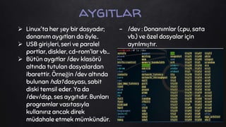  Linux'ta her şey bir dosyadır;
donanım aygıtları da öyle..
 USB girişleri, seri ve paralel
portlar, diskler, cd-rom'lar vb...
 Bütün aygıtlar /dev klasörü
altında tutulan dosyalardan
ibarettir. Örneğin /dev altında
bulunan hda1 dosyası, sabit
diski temsil eder. Ya da
/dev/dsp, ses aygıtıdır. Bunları
programlar vasıtasıyla
kullanırız ancak direk
müdahale etmek mümkündür.
aygıtlar
- /dev : Donanımlar (cpu, sata
vb.) ve özel dosyalar için
ayrılmıştır.
 