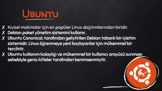 Ubuntu
✘ Kişisel makinalar için en popüler Linux dağıtımlarından biridir.
✘ Debian paket yönetim sistemini kullanır.
✘ Ubuntu Canonical, tarafından geliştirilen Debian tabanlı bir işletim
sistemidir. Linux öğrenmeye yeni başlayanlar için mükemmel bir
tercihtir.
✘ Ubuntu kullanım kolaylığı ve mükemmel bir kullanıcı arayüzü sunması
sebebiyle geniş kitleler tarafından benimsenmiştir.
 