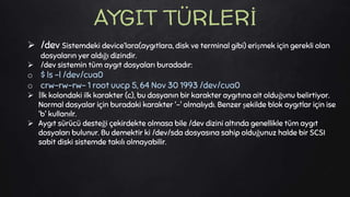  /dev Sistemdeki device’lara(aygıtlara, disk ve terminal gibi) erişmek için gerekli olan
dosyaların yer aldığı dizindir.
 /dev sistemin tüm aygıt dosyaları buradadır:
o $ ls -l /dev/cua0
o crw-rw-rw- 1 root uucp 5, 64 Nov 30 1993 /dev/cua0
 İlk kolondaki ilk karakter (c), bu dosyanın bir karakter aygıtına ait olduğunu belirtiyor.
Normal dosyalar için buradaki karakter '-' olmalıydı. Benzer şekilde blok aygıtlar için ise
'b' kullanılr.
 Aygıt sürücü desteği çekirdekte olmasa bile /dev dizini altında genellikle tüm aygıt
dosyaları bulunur. Bu demektir ki /dev/sda dosyasına sahip olduğunuz halde bir SCSI
sabit diski sistemde takılı olmayabilir.
AYGIT TÜRLERİ
 
