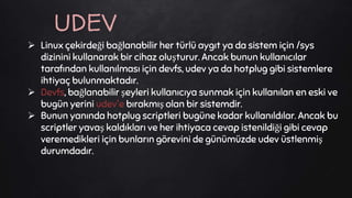  Linux çekirdeği bağlanabilir her türlü aygıt ya da sistem için /sys
dizinini kullanarak bir cihaz oluşturur. Ancak bunun kullanıcılar
tarafından kullanılması için devfs, udev ya da hotplug gibi sistemlere
ihtiyaç bulunmaktadır.
 Devfs, bağlanabilir şeyleri kullanıcıya sunmak için kullanılan en eski ve
bugün yerini udev'e bırakmış olan bir sistemdir.
 Bunun yanında hotplug scriptleri bugüne kadar kullanıldılar. Ancak bu
scriptler yavaş kaldıkları ve her ihtiyaca cevap istenildiği gibi cevap
veremedikleri için bunların görevini de günümüzde udev üstlenmiş
durumdadır.
UDEV
 