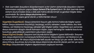  Disk üzerindeki dosyaların düzenlenmesini ve bir işletim sisteminde dosyaların izlerinin
bulunmasını sağlayan yapıya Dosya Sistemi (File System) denir. Bir disk üzerinde dosya
sistemi oluşturmadan önce, o disk eski haline döndürülmeli ve gereken bilgiler diske
yazılmalıdır. Bu işleme dosya oluşturma denir.
 Dosya sistemi yapısı genel olarak şu bölümlerden oluşur:
Süperblok (Superblock) : Dosya sisteminin boyutu gibi, bütünü hakkında bilgiler içeren
bölüm. Dosya sisteminin büyüklüğü, başlangıç ve bitiş adresleri, inode tablosu, boş blok
tablosu, veri bloklarının başlangıç adresleri gibi bilgileri saklar. Süperblok aynı zamanda
dosya sisteminin düzgün olarak kalmasını sağlar, yapısı herhangi bir nedenle bozulursa
bozukluğu giderebilecek yazılımların çalışmasını sağlar.
Dosya Düğümü (Inode) : Dosyanın ismi dışında bütün bilgilerini içeren bölümdür. Dosyanın
ismi, dosya düğümünün numarasıyla birlikte bulunur. Dosya düğümü, veri bloklarının da
numaralarını içerir. Bir dosya düğümünde belli sayıda veri bloğu için yer vardır. Daha fazla
alana ihtiyaç duyulması durumunda dosya düğümünde dinamik olarak yeni bir yer ayrılır.
Veri Bloğu: Dosyalardaki bilgilerin depolanmasını sağlayan kısımdır.
 