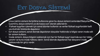 • Linux işletim sistemi ile birlikte kullanıma giren bu dosya sistemi extended filesystem
(uzatılmış dosya sistemi) ya da kısaca ext olarak adlandırılır.
• Fiziksel aygıtları işlemek için sanal dizinler kullanılır ve veriler fiziksel aygıtlardaki belli
uzunluktaki bloklarda depolanır.
• Ext dosya sistemi, sanal dizinde depolanan dosyalar hakkında iz bilgisi veren inode adlı
bir sistem kullanır.
• İnode sistemi, dosya bilgisini saklamak için her bir fiziksel aygıt üzerinde ayrı bir tablo
yaratır ve buna inode tablosu denir. Sanal dizinde depolanan her dosyanın inode
tablosunda bir girişi vardır.
Ext Dosya Sİstemİ
 