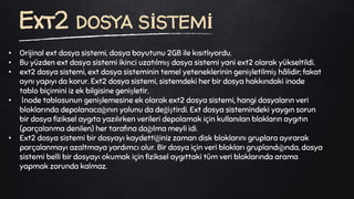 • Orijinal ext dosya sistemi, dosya boyutunu 2GB ile kısıtlıyordu.
• Bu yüzden ext dosya sistemi ikinci uzatılmış dosya sistemi yani ext2 olarak yükseltildi.
• ext2 dosya sistemi, ext dosya sisteminin temel yeteneklerinin genişletilmiş hâlidir; fakat
aynı yapıyı da korur. Ext2 dosya sistemi, sistemdeki her bir dosya hakkındaki inode
tablo biçimini iz ek bilgisine genişletir.
• İnode tablosunun genişlemesine ek olarak ext2 dosya sistemi, hangi dosyaların veri
bloklarında depolanacağının yolunu da değiştirdi. Ext dosya sistemindeki yaygın sorun
bir dosya fiziksel aygıta yazılırken verileri depolamak için kullanılan blokların aygıtın
(parçalanma denilen) her tarafına dağılma meyli idi.
• Ext2 dosya sistemi bir dosyayı kaydettiğiniz zaman disk bloklarını gruplara ayırarak
parçalanmayı azaltmaya yardımcı olur. Bir dosya için veri blokları gruplandığında, dosya
sistemi belli bir dosyayı okumak için fiziksel aygıttaki tüm veri bloklarında arama
yapmak zorunda kalmaz.
Ext2 DOSYA SİSTEMİ
 