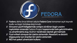 FEDORA
✘ Fedora, daha önce bilinen adıyla Fedora Core tamamen açık kaynak
kodlu ve özgür birLinux dağıtımıdır.
✘ Dünyanın çeşitli bölgelerinde varlığını sürdüren özgür yazılım
toplulukları arasında Fedora Projesi kapsamında hala geliştirilmekte
ve yönetilmekte olup, RedHat tarafından destek görmektedir.
✘ Fiyat etiketi olmayan bir işletim sistemidir. Masaüstü ve dizüstü
bilgisayarlar için önerilen bir işletim sistemidir.
✘ RED hat paket yöneticisini kullanır.
 
