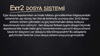 Eğer dosya depolanırken ve inode tablosu güncellenirken bilgisayardaki
sisteme bir şey olursa, her ikisi de birbiriyle uyumsuz olur. Ext2 dosya
sistemi, sistem çökmeleri ve güç kesintisinden dolayı kolayca
bozulmasıyla nam salmıştır . Veri dosyası fiziksel aygıta düzgün biçimde
depolansa bile inode tablo girişi tamamlanmamışsa ext2 dosya sistemi
böyle bir dosyanın var olduğunu bile bilmeyecektir! Bu sebeplerle
geliştiriciler farklı bir Linux dosya sistemi arayışına girmişlerdir.
Ext2 DOSYA SİSTEMİ
 