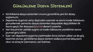  Günlükleme dosya sistemleri Linux’a güvenlikte yeni bir düzey
sağlamıştır.
 Depolama aygıtına veriyi doğrudan yazmak ve sonra inode tablosunu
güncellemek yerine bu dosya sistemleri dosyadaki değişiklikleri ilk
başta geçici bir dosyaya (journal denen) yazarlar.
 Veri başarılı bir şekilde aygıta ve inode tablosuna yazıldıktan sonra
journal girişi silinir.
 Eğer veri depolama aygıtına yazılmadan önce sistem çöker ya da güç
kesintisi olursa, günlükleme dosya sistemi sadece journal dosyasını
okur ve süreçte işlenmemiş veri kalmaz.
Günlükleme Dosya Sİstemlerİ
 
