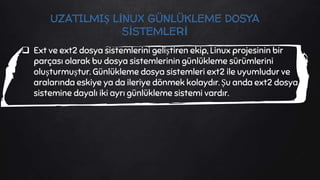  Ext ve ext2 dosya sistemlerini geliştiren ekip, Linux projesinin bir
parçası olarak bu dosya sistemlerinin günlükleme sürümlerini
oluşturmuştur. Günlükleme dosya sistemleri ext2 ile uyumludur ve
aralarında eskiye ya da ileriye dönmek kolaydır. Şu anda ext2 dosya
sistemine dayalı iki ayrı günlükleme sistemi vardır.
UZATILMIŞ LİNUX GÜNLÜKLEME DOSYA
SİSTEMLERİ
 