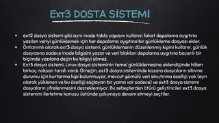  ext2 dosya sistemi gibi aynı inode tablo yapısını kullanır; fakat depolama aygıtına
yazılan veriyi günlüklemek için her depolama aygıtına bir günlükleme dosyası ekler.
 Öntanımlı olarak ext3 dosya sistemi, günlüklemenin düzenlenmiş kipini kullanır, günlük
dosyasına sadece inode bilgisini yazar ve veri blokları depolama aygıtına başarılı bir
biçimde yazılana değin bu bilgiyi silmez.
 Ext3 dosya sistemi, Linux dosya sisteminin temel günlüklemesine eklendiğinde hâlen
birkaç noksan tarafı vardı. Örneğin, ext3 dosya sisteminde kazara dosyaların silinme
durumu için kurtarma kipi bulunmuyor, mevcut gömülü veri sıkıştırma özelliği yok (ayrı
olarak yüklenen ve bu özelliği sağlayan bir yama var sadece) ve ext3 dosya sistemi
dosyaların şifrelenmesini desteklemiyor. Bu sebeplerden ötürü geliştiriciler ext3 dosya
sistemini ilerletme konusu üstünde çalışmaya devam etmeyi seçtiler.
Ext3 DOSTA SİSTEMİ
 