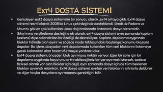  Genişleyen ext3 dosya sisteminin bir sonucu olarak ,ext4 ortaya çıktı. Ext4 dosya
sistemi resmî olarak 2008’de Linux çekirdeğinde desteklendi. Şimdi de Fedora ve
Ubuntu gibi en çok kullanılan Linux dağıtımlarında öntanımlı dosya sistemidir.
 Sıkıştırma ve şifreleme desteğine ek olarak, ext4 dosya sistemi aynı zamanda kaplam
(extens) diye adlandırılan bir özelliği de destekliyor. Kaplam, depolama aygıtında
bloklar hâlinde alan ayırır ve sadece inode tablosundaki başlangıç konumu bloğuna
depolar. Bu işlem, dosyadan veri depolamada kullanılan tüm veri bloklarını listemeye
gerek kalmadan alan tasarruf etmeye yardımcı olur.
 Ext4 dosya sistemi, önceden blok ayırmaya imkân veriyor. Eğer bir süre için bir
depolama aygıtında boyutunu arttırabileceğimiz bir yer ayırmak istersek, sadece
fiziksel olarak var olan bloklar için değil, aynı zamanda dosya için de tüm beklenen
blokları ayırmak mümkün. Ext4 dosya sistemi, ayrılan veri bloklarını sıfırlarla doldurur
ve diğer başka dosyalara ayırmaması gerektiğini bilir.
Ext4 DOSTA SİSTEMİ
 