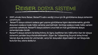  2001 yılında Hans Reiser, ReiserFS adını verdiği Linux için ilk günlükleme dosya sistemini
yaratmıştır.
 ReiserFS dosya sistemi sadece geri yazma günlükleme kipini desteklemekte, günlük
dosyasını sadece inode tablo verisine yazmaktadır. Günlüğe sadece inode tablo verisini
yazması sebebiyle, ReiserFS dosya sistemi Linux’taki en hızlı günlükleme dosya
sistemlerinden biridir.
 ReiserFS dosya sistemi ile birleştirilmiş iki ilginç özellikten biri, hâlâ etkin iken bir dosya
sistemini yeniden boyutlandırabilmektir. Diğeri de Tailpacking (kuyruk birleştirme)
tekniği diye de anılan bir yöntemdir, veriyi bir dosyadan diğerindeki bir veri bloğunda
bulunan boş alana doldurur.
Reiser DOSYA SİSTEMİ
 