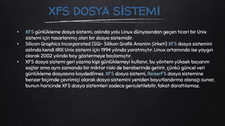 • XFS günlükleme dosya sistemi, aslında yolu Linux dünyasından geçen ticari bir Unix
sistemi için tasarlanmış olan bir dosya sistemidir.
• Silicon Graphics Incorporated (SGI- Silikon Grafik Anonim Şirketi) XFS dosya sistemini
aslında kendi IRIX Unix sistemi için 1994 yılında yaratmıştır. Linux ortamında ise yaygın
olarak 2002 yılında boy göstermeye başlamıştır.
• XFS dosya sistemi geri yazma kipi günlüklemeyi kullanır, bu yöntem yüksek başarım
sağlar ama aynı zamanda bir miktar riski de beraberinde getirir, çünkü güncel veri
günlükleme dosyasına kaydedilmez. XFS dosya sistemi, ReiserFS dosya sistemine
benzer biçimde çevrimiçi olarak dosya sistemini yeniden boyutlandırma olanağı sunar,
bunun haricinde XFS dosya sistemleri sadece genişletilebilir, fakat daraltılamaz.
XFS DOSYA SİSTEMİ
 