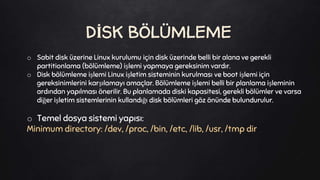 o Sabit disk üzerine Linux kurulumu için disk üzerinde belli bir alana ve gerekli
partitionlama (bölümleme) işlemi yapmaya gereksinim vardır.
o Disk bölümleme işlemi Linux işletim sisteminin kurulması ve boot işlemi için
gereksinimlerini karşılamayı amaçlar. Bölümleme işlemi belli bir planlama işleminin
ardından yapılması önerilir. Bu planlamada diski kapasitesi, gerekli bölümler ve varsa
diğer işletim sistemlerinin kullandığı disk bölümleri göz önünde bulundurulur.
o Temel dosya sistemi yapısı:
Minimum directory: /dev, /proc, /bin, /etc, /lib, /usr, /tmp dir
DİSK BÖLÜMLEME
 