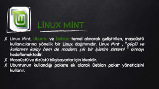 LİNUX MİNT
✘ Linux Mint, Ubuntu ve Debian temel alınarak geliştirilen, masaüstü
kullanıcılarına yönelik bir Linux dağıtımıdır. Linux Mint , "güçlü ve
kullanımı kolay hem de modern, şık bir işletim sistemi " olmayı
hedeflemektedir.
✘ Masaüstü ve dizüstü bilgisayarlar için idealdir.
✘ Ubuntunun kullandığı pakete ek olarak Debian paket yöneticisini
kullanır.
 