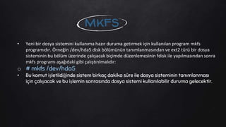 • Yeni bir dosya sistemini kullanıma hazır duruma getirmek için kullanılan program mkfs
programıdır. Örneğin /dev/hda5 disk bölümünün tanımlanmasından ve ext2 türü bir dosya
sisteminin bu bölüm üzerinde çalışacak biçimde düzenlemesinin fdisk ile yapılmasından sonra
mkfs programı aşağıdaki gibi çalıştırılmalıdır:
o # mkfs /dev/hda5
• Bu komut işletildiğinde sistem birkaç dakika süre ile dosya sisteminin tanımlanması
için çalışacak ve bu işlemin sonrasında dosya sistemi kullanılabilir duruma gelecektir.
mkfs
 