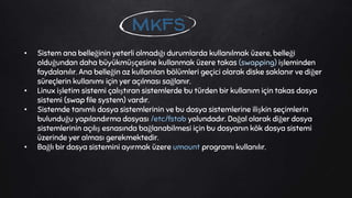 • Sistem ana belleğinin yeterli olmadığı durumlarda kullanılmak üzere, belleği
olduğundan daha büyükmüşçesine kullanmak üzere takas (swapping) işleminden
faydalanılır. Ana belleğin az kullanılan bölümleri geçici olarak diske saklanır ve diğer
süreçlerin kullanımı için yer açılması sağlanır.
• Linux işletim sistemi çalıştıran sistemlerde bu türden bir kullanım için takas dosya
sistemi (swap file system) vardır.
• Sistemde tanımlı dosya sistemlerinin ve bu dosya sistemlerine ilişkin seçimlerin
bulunduğu yapılandırma dosyası /etc/fstab yolundadır. Doğal olarak diğer dosya
sistemlerinin açılış esnasında bağlanabilmesi için bu dosyanın kök dosya sistemi
üzerinde yer alması gerekmektedir.
• Bağlı bir dosya sistemini ayırmak üzere umount programı kullanılır.
mkfs
 