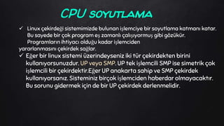  Linux çekirdeği sistemimizde bulunan işlemciye bir soyutlama katmanı katar.
Bu sayede bir çok program eş zamanlı çalışıyormuş gibi gözükür.
Programların ihtiyacı olduğu kadar işlemciden
yararlanmasını çekirdek sağlar.
 Eğer bir linux sistemi üzerindeyseniz iki tür çekirdekten birini
kullanıyorsunuzdur. UP veya SMP. UP tek işlemcili SMP ise simetrik çok
işlemcili bir çekirdektir.Eğer UP anakarta sahip ve SMP çekirdek
kullanıyorsanız. Sisteminiz birçok işlemciden haberdar olmayacaktır.
Bu sorunu gidermek için de bir UP çekirdek derlenmelidir.
CPU soyutlama
 
