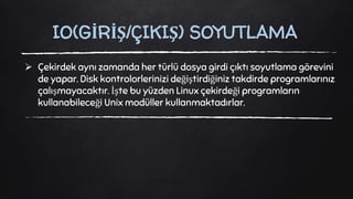  Çekirdek aynı zamanda her türlü dosya girdi çıktı soyutlama görevini
de yapar. Disk kontrolorlerinizi değiştirdiğiniz takdirde programlarınız
çalışmayacaktır. İşte bu yüzden Linux çekirdeği programların
kullanabileceği Unix modüller kullanmaktadırlar.
IO(GİRİŞ/ÇIKIŞ) SOYUTLAMA
 