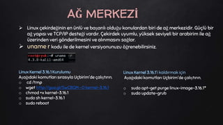  Linux çekirdeğinin en ünlü ve başarılı olduğu konulardan biri de ağ merkezidir. Güçlü bir
ağ yapısı ve TCP/IP desteği vardır. Çekirdek uyumlu, yüksek seviyeli bir arabirim ile ağ
üzerinden veri gönderilmesini ve alınmasını sağlar.
 uname r kodu ile de kernel versiyonunuzu öğrenebilirsiniz.
Linux Kernel 3.16.1 Kurulumu
Aşağıdaki komutları sırasıyla Uçbirim'de çalıştırın.
o cd /tmp
o wget http://goo.gl/SwCBQM -O kernel-3.16.1
o chmod +x kernel-3.16.1
o sudo sh kernel-3.16.1
o sudo reboot
AĞ MERKEZİ
Linux Kernel 3.16.1'i kaldırmak için
Aşağıdaki komutları Uçbirim'de çalıştırın.
o sudo apt-get purge linux-image-3.16.1*
o sudo update-grub
 