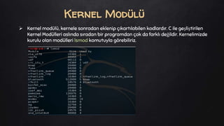  Kernel modülü, kernele sonradan eklenip çıkartılabilen kodlardır. C ile geşliştirilen
Kernel Modülleri aslında sıradan bir programdan çok da farklı değildir. Kernelimizde
kurulu olan modülleri lsmod komutuyla görebiliriz.
Kernel Modülü
 