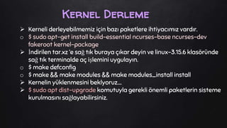  Kerneli derleyebilmemiz için bazı paketlere ihtiyacımız vardır.
o $ sudo apt-get install build-essential ncurses-base ncurses-dev
fakeroot kernel-package
 İndirilen tar.xz ‘e sağ tık buraya çıkar deyin ve linux-3.15.6 klasöründe
sağ tık terminalde aç işlemini uygulayın.
o $ make defconfig
o $ make && make modules && make modules_install install
 Kernelin yüklenmesini beklyoruz….
 $ sudo apt dist-upgrade komutuyla gerekli önemli paketlerin sisteme
kurulmasını sağlayabilirsiniz.
Kernel Derleme
 