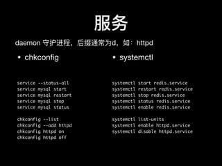 服务
• chkconﬁg

service --status-all
service mysql start
service mysql restart
service mysql stop
service mysql status
chkconfig --list
chkconfig --add httpd
chkconfig httpd on
chkconfig httpd off
• systemctl

systemctl start redis.service
systemctl restart redis.service
systemctl stop redis.service
systemctl status redis.service
systemctl enable redis.service
systemctl list-units
systemctl enable httpd.service
systemctl disable httpd.service
daemon 守护进程，后缀通常为d，如：httpd
 