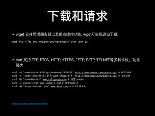 下载和请求
• wget ⽀支持代理理服务器器以及断点续传功能, wget可实现递归下载

wget ftp://ftp.gnu.org/pub/gnu/wget/wget-latest.tar.gz
• curl ⽀支持 FTP, FTPS, HTTP, HTTPS, TFTP, SFTP, TELNET等多种协议，功能
强⼤大

curl -d "name=Rafael%20Sagula&phone=3320780" http://www.where.com/guest.cgi # POST数据
curl -F "coolfiles=@fil1.gif;type=image/gif" http://www.post.com/postit.cgi # 上传⽂文件
curl -b "name=Daniel" www.sillypage.com # 设置cookie
curl -c cookies.txt www.example.com # 完整cookie
curl -H "X-you-and-me: yes" www.love.com # ⾃自定义请求头
https://curl.haxx.se/docs/manual.html
 