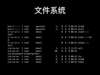 ⽂文件系统
brw-r----- 1 root operator 1, 0 8 9 08:42 disk0
brw-r----- 1 root operator 1, 4 8 9 08:42 disk1
lr-xr-xr-x 1 root wheel 0 8 9 08:42 stderr ->
fd/2
lr-xr-xr-x 1 root wheel 0 8 9 08:42 stdin -> fd/
0
lr-xr-xr-x 1 root wheel 0 8 9 08:42 stdout ->
fd/1
crw-rw-rw- 1 root wheel 3, 2 8 9 11:25 null
crw-rw-rw- 1 root wheel 20, 0 8 9 08:42
tty.Bluetooth-Incoming-Port
crw-rw-rw- 1 root wheel 2, 0 8 9 08:42 tty
crw-rw-rw- 1 root wheel 4, 0 8 9 08:42 ttyp0
crw-rw-rw- 1 root wheel 4, 1 8 9 08:42 ttyp1
 