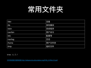 常⽤用⽂文件夹
tree -L 2 /
⽂文件系统层次结构标准 http://refspecs.linuxfoundation.org/FHS_2.3/fhs-2.3.pdf
/dev 设备
/lib 库和模块
/sbin 系统程序
/usr/bin ⽤用户命令
/etc 配置等
/var/log ⽇日志
/home ⽤用户⽂文件夹
/tmp 临时⽂文件
 