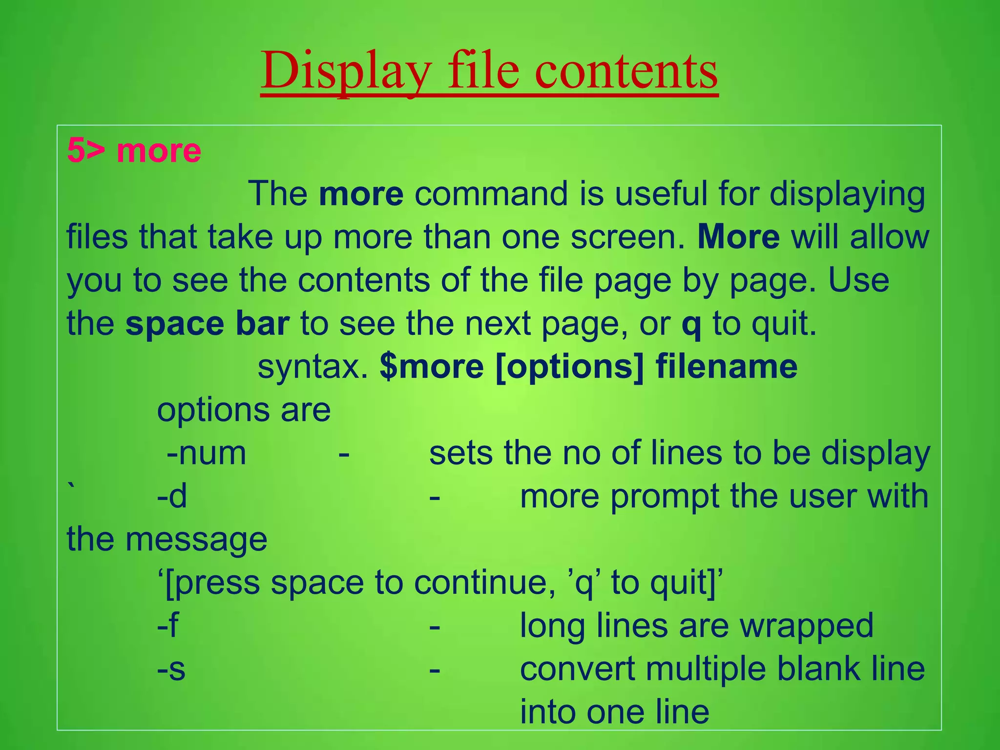 Display file contents 5> more The more command is useful for displaying files that take up more than one screen. More will allow you to see the contents of the file page by page. Use the space bar to see the next page, or q to quit. syntax. $more [options] filename options are -num - sets the no of lines to be display ` -d - more prompt the user with the message ‘[press space to continue, ’q’ to quit]’ -f - long lines are wrapped -s - convert multiple blank line into one line 