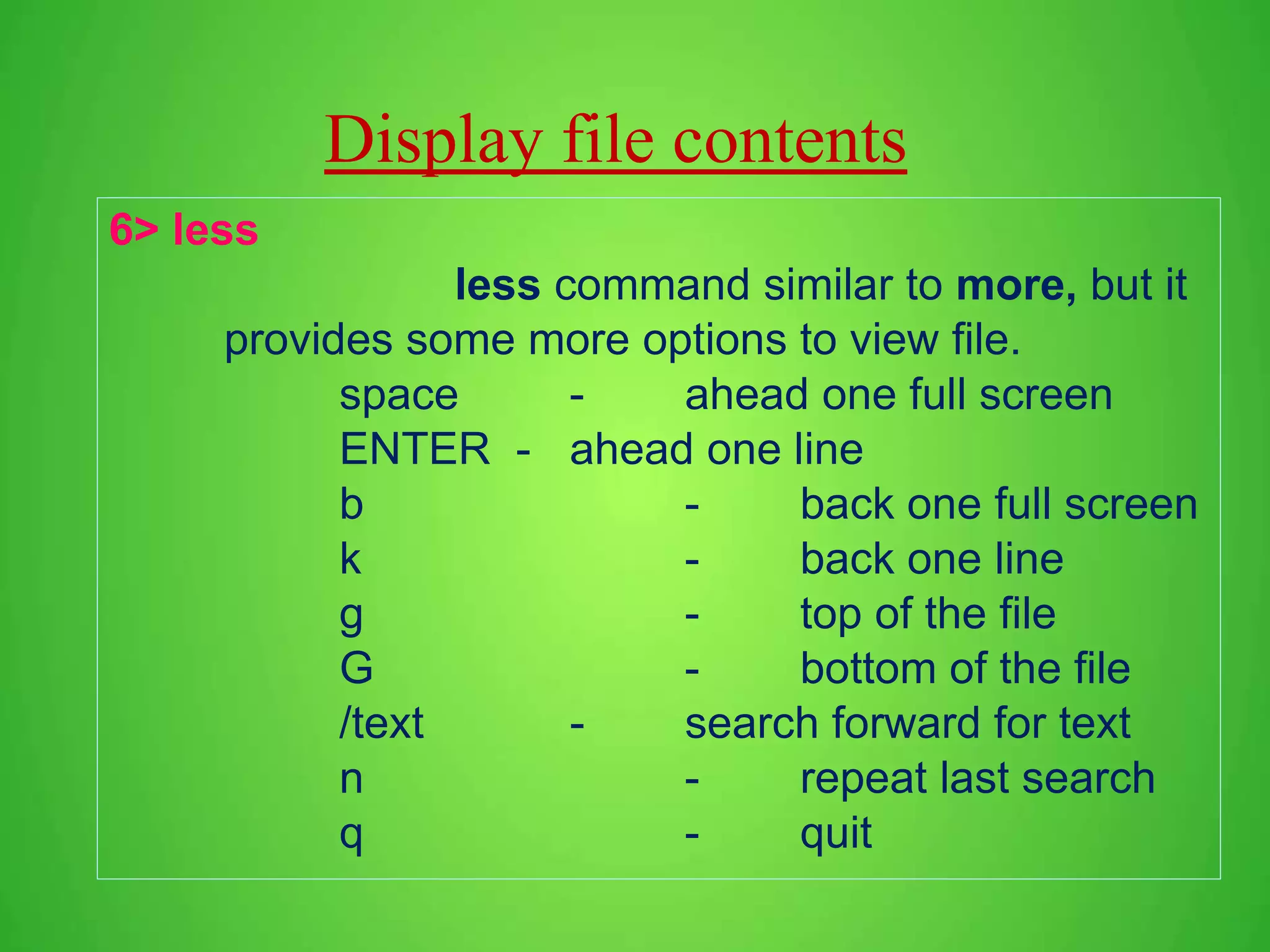 Display file contents 6> less less command similar to more, but it provides some more options to view file. space - ahead one full screen ENTER - ahead one line b - back one full screen k - back one line g - top of the file G - bottom of the file /text - search forward for text n - repeat last search q - quit 